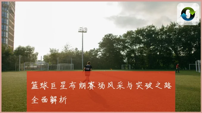 篮球巨星布朗赛场风采与突破之路全面解析