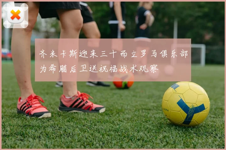 齐米卡斯迎来三十而立罗马俱乐部为希腊后卫送祝福战术观察