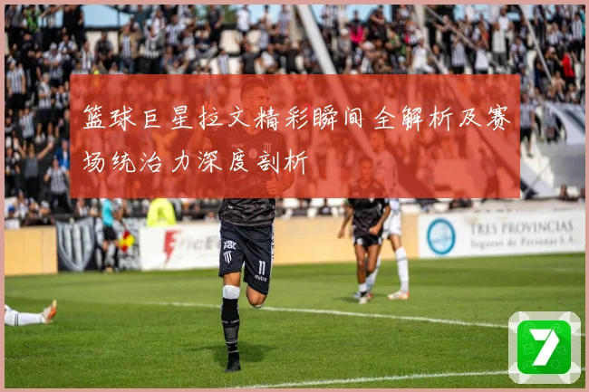 篮球巨星拉文精彩瞬间全解析及赛场统治力深度剖析