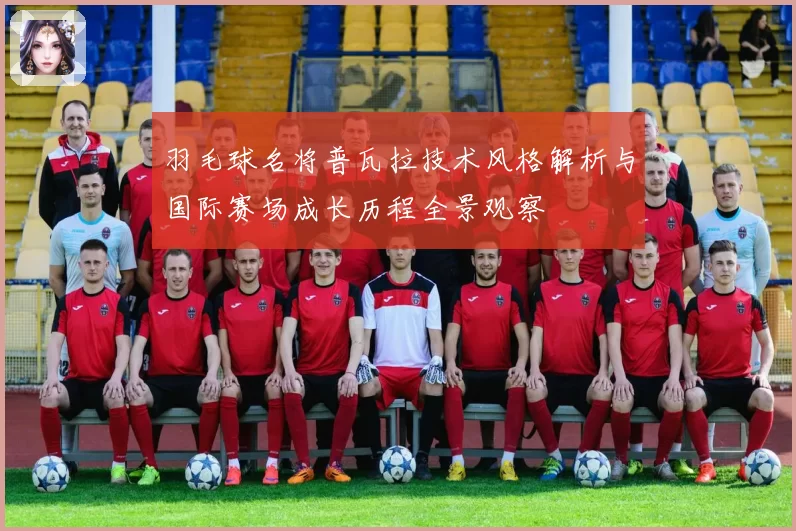 羽毛球名将普瓦拉技术风格解析与国际赛场成长历程全景观察