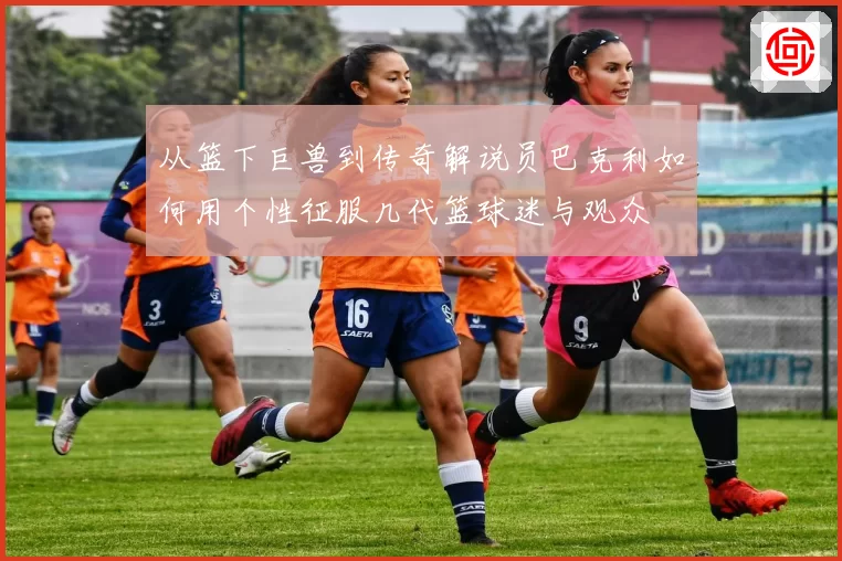 从篮下巨兽到传奇解说员巴克利如何用个性征服几代篮球迷与观众