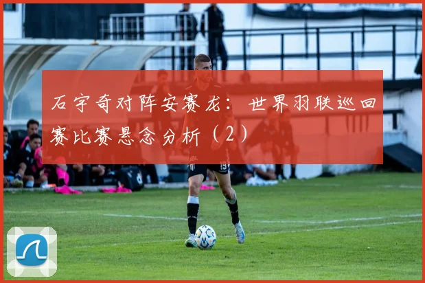 石宇奇对阵安赛龙：世界羽联巡回赛比赛悬念分析（2）