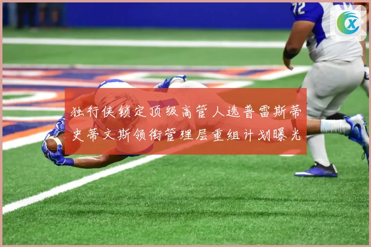 独行侠锁定顶级高管人选普雷斯蒂史蒂文斯领衔管理层重组计划曝光赛场复盘