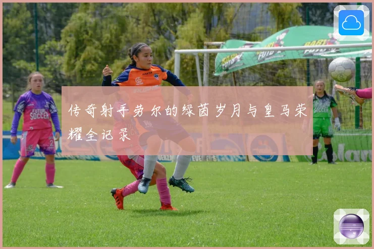传奇射手劳尔的绿茵岁月与皇马荣耀全记录