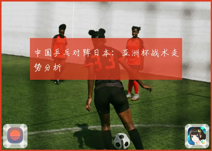 中国乒乓对阵日本：亚洲杯战术走势分析