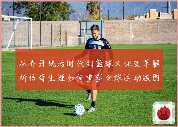 从乔丹统治时代到篮球文化变革解析传奇生涯如何重塑全球运动版图