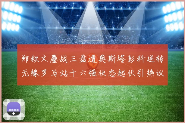 郑钦文鏖战三盘遭奥斯塔彭科逆转无缘罗马站十六强状态起伏引热议