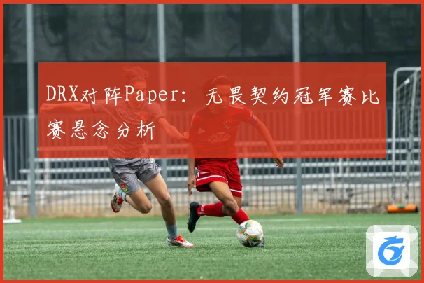 DRX对阵Paper：无畏契约冠军赛比赛悬念分析