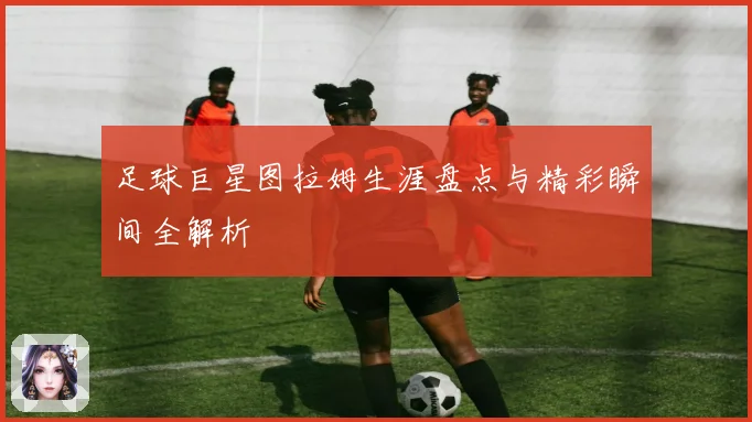 足球巨星图拉姆生涯盘点与精彩瞬间全解析