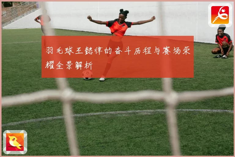 羽毛球王懿律的奋斗历程与赛场荣耀全景解析