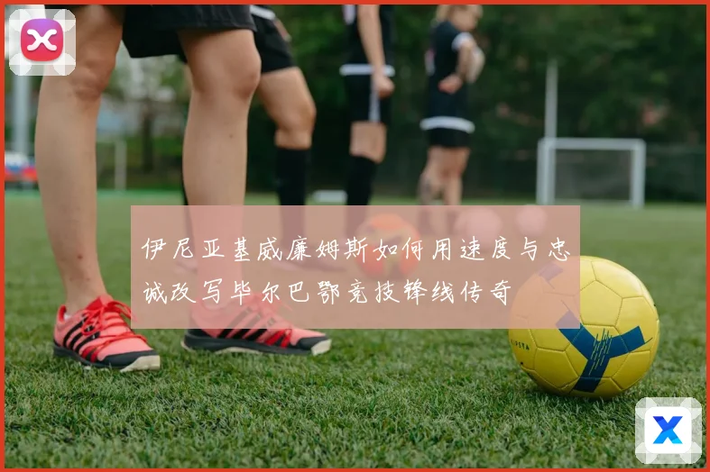 伊尼亚基威廉姆斯如何用速度与忠诚改写毕尔巴鄂竞技锋线传奇