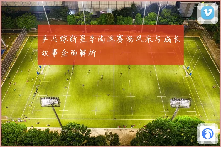 乒乓球新星李尚洙赛场风采与成长故事全面解析
