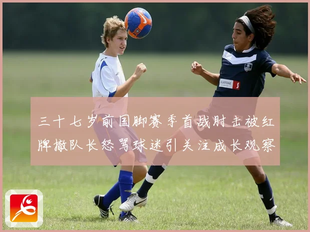 三十七岁前国脚赛季首战肘击被红牌撤队长怒骂球迷引关注成长观察
