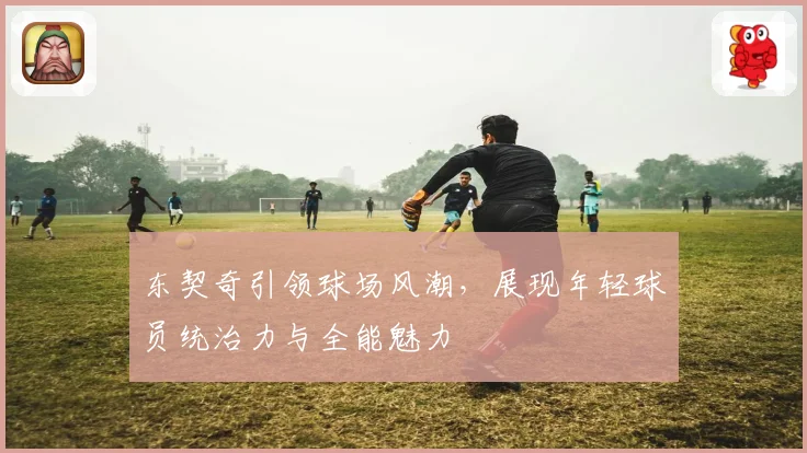 东契奇引领球场风潮，展现年轻球员统治力与全能魅力