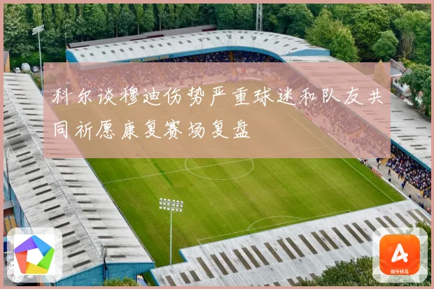 科尔谈穆迪伤势严重球迷和队友共同祈愿康复赛场复盘