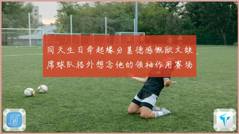 同天生日牵起缘分基德感慨欧文缺席球队格外想念他的领袖作用赛场复盘