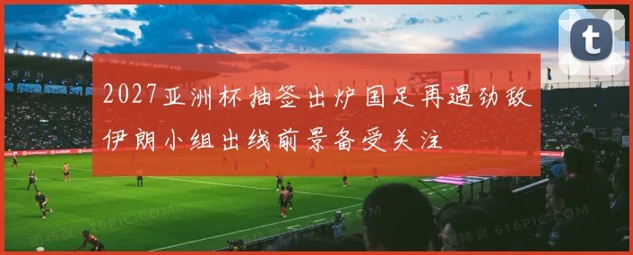 2027亚洲杯抽签出炉国足再遇劲敌伊朗小组出线前景备受关注