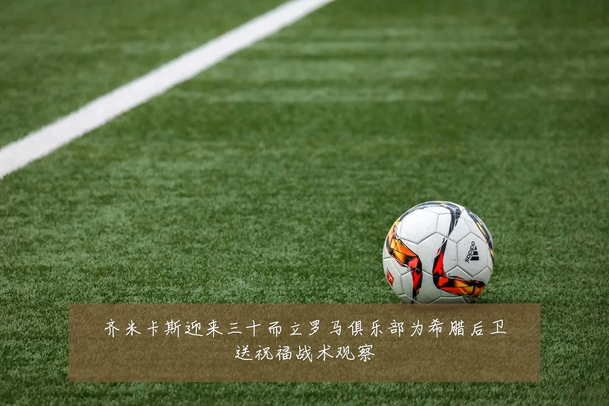 齐米卡斯迎来三十而立罗马俱乐部为希腊后卫送祝福战术观察